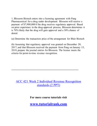 1. Blossom Biotech enters into a licensing agreement with Pang
Pharmaceutical for a drug under development. Blossom will receive a
payment of $7,900,000 if the drug receives regulatory approval. Based
on prior experience in the drug-approval process, Blossom determines it
is 70% likely that the drug will gain approval and a 30% chance of
denial.
(a) Determine the transaction price of the arrangement for Blair Biotech
(b) Assuming that regulatory approval was granted on December 20,
2017, and that Blossom received the payment from Pang on January 15,
2018, prepare the journal entries for Blossom. The license meets the
criteria for point-in-time revenue recognition.
===============================================
ACC 421 Week 2 Individual Revenue Recognition
standards (2 PPT)
For more course tutorials visit
www.tutorialrank.com
 