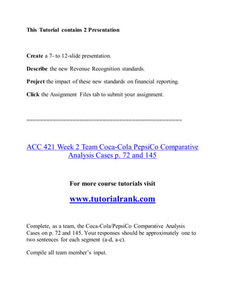 This Tutorial contains 2 Presentation
Create a 7- to 12-slide presentation.
Describe the new Revenue Recognition standards.
Project the impact of these new standards on financial reporting.
Click the Assignment Files tab to submit your assignment.
===============================================
ACC 421 Week 2 Team Coca-Cola PepsiCo Comparative
Analysis Cases p. 72 and 145
For more course tutorials visit
www.tutorialrank.com
Complete, as a team, the Coca-Cola/PepsiCo Comparative Analysis
Cases on p. 72 and 145. Your responses should be approximately one to
two sentences for each segment (a-d, a-c).
Compile all team member’s input.
 