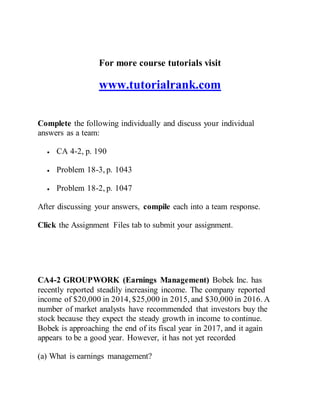 For more course tutorials visit
www.tutorialrank.com
Complete the following individually and discuss your individual
answers as a team:
 CA 4-2, p. 190
 Problem 18-3, p. 1043
 Problem 18-2, p. 1047
After discussing your answers, compile each into a team response.
Click the Assignment Files tab to submit your assignment.
CA4-2 GROUPWORK (Earnings Management) Bobek Inc. has
recently reported steadily increasing income. The company reported
income of $20,000 in 2014, $25,000 in 2015, and $30,000 in 2016. A
number of market analysts have recommended that investors buy the
stock because they expect the steady growth in income to continue.
Bobek is approaching the end of its fiscal year in 2017, and it again
appears to be a good year. However, it has not yet recorded
(a) What is earnings management?
 