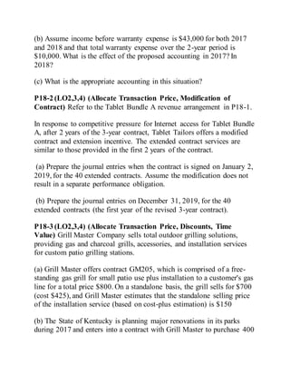 (b) Assume income before warranty expense is $43,000 for both 2017
and 2018 and that total warranty expense over the 2-year period is
$10,000. What is the effect of the proposed accounting in 2017? In
2018?
(c) What is the appropriate accounting in this situation?
P18-2 (LO2,3,4) (Allocate Transaction Price, Modification of
Contract) Refer to the Tablet Bundle A revenue arrangement in P18-1.
In response to competitive pressure for Internet access for Tablet Bundle
A, after 2 years of the 3-year contract, Tablet Tailors offers a modified
contract and extension incentive. The extended contract services are
similar to those provided in the first 2 years of the contract.
(a) Prepare the journal entries when the contract is signed on January 2,
2019, for the 40 extended contracts. Assume the modification does not
result in a separate performance obligation.
(b) Prepare the journal entries on December 31, 2019, for the 40
extended contracts (the first year of the revised 3-year contract).
P18-3 (LO2,3,4) (Allocate Transaction Price, Discounts, Time
Value) Grill Master Company sells total outdoor grilling solutions,
providing gas and charcoal grills, accessories, and installation services
for custom patio grilling stations.
(a) Grill Master offers contract GM205, which is comprised of a free-
standing gas grill for small patio use plus installation to a customer's gas
line for a total price $800. On a standalone basis, the grill sells for $700
(cost $425), and Grill Master estimates that the standalone selling price
of the installation service (based on cost-plus estimation) is $150
(b) The State of Kentucky is planning major renovations in its parks
during 2017 and enters into a contract with Grill Master to purchase 400
 