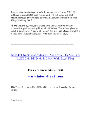 durable, easy maintenance, standard charcoal grills during 2017. The
grills are priced at $200 each (with a cost of $160 each), and Grill
Master provides a 6% volume discount if Kentucky purchases at least
300 grills during 2017
(d) On October 1, 2017, Grill Master sold one of its super deluxe
combination gas/charcoal grills to a local builder. The builder plans to
install it in one of its “Parade of Homes” houses. Grill Master accepted a
3-year, zero-interest-bearing note with face amount of $5,324
===============================================
ACC 421 Week 3 Individual BE 5-1, Ex 5-3, Ex 5-9, Pr 5-
2, BE 2-1, BE 24-8, Pr 24-3 (With Excel File)
For more course tutorials visit
www.tutorialrank.com
This Tutorial contains Excel File which can be used to solve for any
values
Exercise 5-1:
 