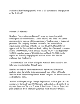 declaration but before payment? What is the current ratio after payment
of the dividend?
Problem 24-3 (Essay)
Bradbum Corporation was Formed 5 years age through a public
subscription of common stock. Daniel Brown, who owns 15% of the
common stock, was one of the organizers of Bradburn and is its current
president. The company has been successful, but it currently is
experiencing a shortage of funds. On june 10, 2018, Daniel Brown
approached the Topeka National Bank, asking for a 24-month extension
on two $35,000 notes, which are due on June 30,2018, and September
30,2018. Another notes of $6,000 is due on March 31,2019, but he
expects no difficulty in paying this note on its due date. Brown
explained that Bradburn’s.
The commercial loan officer of Topeka National Bank requested the
following reports for last 2 fiscal years.
Identify and explain what other financial reports and/or financial
analysis might be helpful to the commercial loan officer of Topeka
National Bank in evaluating Daniel Brown’s request for a time extension
on Bradburn’s notes.
Assume that the percentage changes experienced in fiscal year 2018 as
compared with fiscal year 2017 for sales and cost of goods sold will be
repeated in each of the next 2 years. Is Bradburn’s desire to finance the
plant expansion from internally generated funds realistic? Discuss.
 