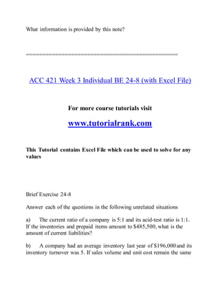 What information is provided by this note?
===============================================
ACC 421 Week 3 Individual BE 24-8 (with Excel File)
For more course tutorials visit
www.tutorialrank.com
This Tutorial contains Excel File which can be used to solve for any
values
Brief Exercise 24-8
Answer each of the questions in the following unrelated situations
a) The current ratio of a company is 5:1 and its acid-test ratio is 1:1.
If the inventories and prepaid items amount to $485,500, what is the
amount of current liabilities?
b) A company had an average inventory last year of $196,000 and its
inventory turnover was 5. If sales volume and unit cost remain the same
 