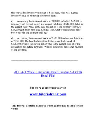 this year as last inventory turnover is 8 this year, what will average
inventory have to be during the current year?
c) A company has a current assest of $89,000 (of which $42,000 is
inventory and prepaid items) and current liabilities of $42,000. What is
the current ratio? What is the acid-test ratio? If the company borrows
$14,000 cash from bank on a 120 day loan, what will its current ratio
be? What will the acid test ratio be?
d) A company has a current assest of $570,000 and current liabilities
of $250,000. The board of directors declares a cash dividend of
$196,000.What is the current ratio? what is the current ratio after the
declaration but before payment? What is the current ratio after payment
of the dividend?
===============================================
ACC 421 Week 3 Individual Brief Exercise 5-1 (with
Excel File)
For more course tutorials visit
www.tutorialrank.com
This Tutorial contains Excel File which can be used to solve for any
values
 