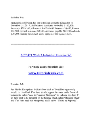 Exercise 5-1:
Pronghom corporation has the following accounts included in its
December 31, 2017, trial balance: Accounts receivable $110,600,
Inventory $293,500, Allowance for Doubtful Accounts $9,450, Patents
$72,500, prepaid insurance $9,590, Accounts payable $81,200 and cash
$30,200. Prepare the current assets section of the balance sheet.
===============================================
ACC 421 Week 3 Individual Exercise 5-3
For more course tutorials visit
www.tutorialrank.com
Exercise 5-3:
For Fielder Enterprises, indicate how each of the following usually
should be classified. If an item should appear in a note to the financial
statements, select “note to Financial Statement” to indicate this fact. If
an item need to be reported on the balance sheet, select “Balance Sheet”
and if an item need not be reported at all, select “Not to be Reported”
 