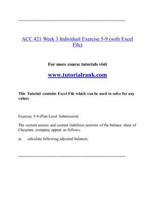 ===============================================
ACC 421 Week 3 Individual Exercise 5-9 (with Excel
File)
For more course tutorials visit
www.tutorialrank.com
This Tutorial contains Excel File which can be used to solve for any
values
Exercise 5-9 (Part Level Submission)
The current assests and current liabilities sections of the balance sheet of
Cheyenne company appear as follows.
a) calculate following adjusted balances.
===============================================
 
