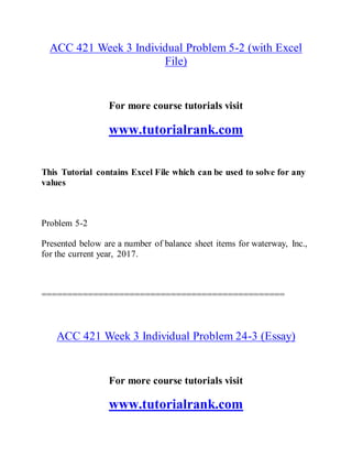ACC 421 Week 3 Individual Problem 5-2 (with Excel
File)
For more course tutorials visit
www.tutorialrank.com
This Tutorial contains Excel File which can be used to solve for any
values
Problem 5-2
Presented below are a number of balance sheet items for waterway, Inc.,
for the current year, 2017.
===============================================
ACC 421 Week 3 Individual Problem 24-3 (Essay)
For more course tutorials visit
www.tutorialrank.com
 