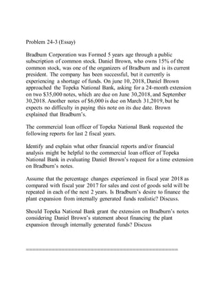 Problem 24-3 (Essay)
Bradbum Corporation was Formed 5 years age through a public
subscription of common stock. Daniel Brown, who owns 15% of the
common stock, was one of the organizers of Bradburn and is its current
president. The company has been successful, but it currently is
experiencing a shortage of funds. On june 10, 2018, Daniel Brown
approached the Topeka National Bank, asking for a 24-month extension
on two $35,000 notes, which are due on June 30,2018, and September
30,2018. Another notes of $6,000 is due on March 31,2019, but he
expects no difficulty in paying this note on its due date. Brown
explained that Bradburn’s.
The commercial loan officer of Topeka National Bank requested the
following reports for last 2 fiscal years.
Identify and explain what other financial reports and/or financial
analysis might be helpful to the commercial loan officer of Topeka
National Bank in evaluating Daniel Brown’s request for a time extension
on Bradburn’s notes.
Assume that the percentage changes experienced in fiscal year 2018 as
compared with fiscal year 2017 for sales and cost of goods sold will be
repeated in each of the next 2 years. Is Bradburn’s desire to finance the
plant expansion from internally generated funds realistic? Discuss.
Should Topeka National Bank grant the extension on Bradburn’s notes
considering Daniel Brown’s statement about financing the plant
expansion through internally generated funds? Discuss
===============================================
 