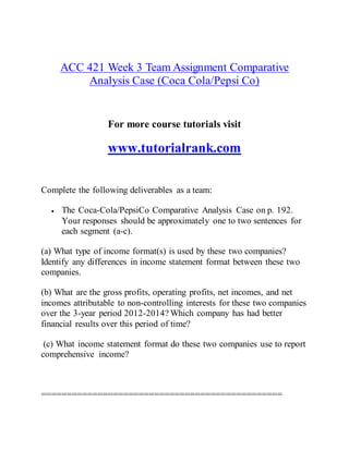 ACC 421 Week 3 Team Assignment Comparative
Analysis Case (Coca Cola/Pepsi Co)
For more course tutorials visit
www.tutorialrank.com
Complete the following deliverables as a team:
 The Coca-Cola/PepsiCo Comparative Analysis Case on p. 192.
Your responses should be approximately one to two sentences for
each segment (a-c).
(a) What type of income format(s) is used by these two companies?
Identify any differences in income statement format between these two
companies.
(b) What are the gross profits, operating profits, net incomes, and net
incomes attributable to non-controlling interests for these two companies
over the 3-year period 2012-2014? Which company has had better
financial results over this period of time?
(c) What income statement format do these two companies use to report
comprehensive income?
===============================================
 