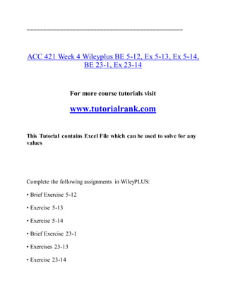 ===============================================
ACC 421 Week 4 Wileyplus BE 5-12, Ex 5-13, Ex 5-14,
BE 23-1, Ex 23-14
For more course tutorials visit
www.tutorialrank.com
This Tutorial contains Excel File which can be used to solve for any
values
Complete the following assignments in WileyPLUS:
• Brief Exercise 5-12
• Exercise 5-13
• Exercise 5-14
• Brief Exercise 23-1
• Exercises 23-13
• Exercise 23-14
 