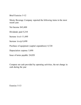 Brief Exercise 5-12
Monty Beverage Company reported the following items in the most
recent year.
Net Income $43,400
Dividends paid 5,210
Increase in a/r 11,440
Increase in a/p 8,490
Purchase of equipment (capital expenditure) 8,720
Depreciation expense 5,490
Issue of notes payable 24,020
Compute net cash provided by operating activities, the net change in
cash during the year
Exercise 5-13
 