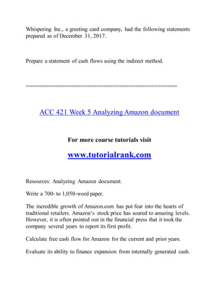 Whispering Inc., a greeting card company, had the following statements
prepared as of December 31, 2017.
Prepare a statement of cash flows using the indirect method.
===============================================
ACC 421 Week 5 Analyzing Amazon document
For more course tutorials visit
www.tutorialrank.com
Resources: Analyzing Amazon document.
Write a 700- to 1,050-word paper.
The incredible growth of Amazon.com has put fear into the hearts of
traditional retailers. Amazon’s stock price has soared to amazing levels.
However, it is often pointed out in the financial press that it took the
company several years to report its first profit.
Calculate free cash flow for Amazon for the current and prior years.
Evaluate its ability to finance expansion from internally generated cash.
 