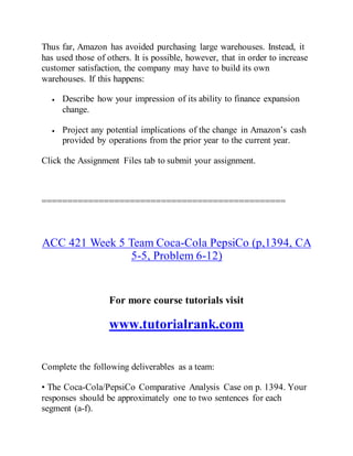 Thus far, Amazon has avoided purchasing large warehouses. Instead, it
has used those of others. It is possible, however, that in order to increase
customer satisfaction, the company may have to build its own
warehouses. If this happens:
 Describe how your impression of its ability to finance expansion
change.
 Project any potential implications of the change in Amazon’s cash
provided by operations from the prior year to the current year.
Click the Assignment Files tab to submit your assignment.
===============================================
ACC 421 Week 5 Team Coca-Cola PepsiCo (p,1394, CA
5-5, Problem 6-12)
For more course tutorials visit
www.tutorialrank.com
Complete the following deliverables as a team:
• The Coca-Cola/PepsiCo Comparative Analysis Case on p. 1394. Your
responses should be approximately one to two sentences for each
segment (a-f).
 