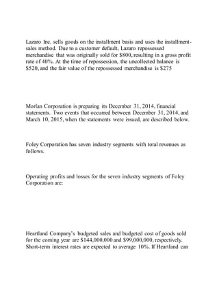 Lazaro Inc. sells goods on the installment basis and uses the installment-
sales method. Due to a customer default, Lazaro repossessed
merchandise that was originally sold for $800, resulting in a gross profit
rate of 40%. At the time of repossession, the uncollected balance is
$520, and the fair value of the repossessed merchandise is $275
Morlan Corporation is preparing its December 31, 2014, financial
statements. Two events that occurred between December 31, 2014, and
March 10, 2015, when the statements were issued, are described below.
Foley Corporation has seven industry segments with total revenues as
follows.
Operating profits and losses for the seven industry segments of Foley
Corporation are:
Heartland Company’s budgeted sales and budgeted cost of goods sold
for the coming year are $144,000,000 and $99,000,000, respectively.
Short-term interest rates are expected to average 10%. If Heartland can
 