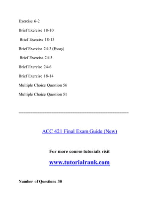 Exercise 6-2
Brief Exercise 18-10
Brief Exercise 18-13
Brief Exercise 24-3 (Essay)
Brief Exercise 24-5
Brief Exercise 24-6
Brief Exercise 18-14
Multiple Choice Question 56
Multiple Choice Question 51
===============================================
ACC 421 Final Exam Guide (New)
For more course tutorials visit
www.tutorialrank.com
Number of Questions 30
 