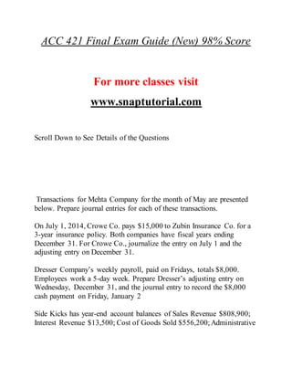 ACC 421 Final Exam Guide (New) 98% Score
For more classes visit
www.snaptutorial.com
Scroll Down to See Details of the Questions
Transactions for Mehta Company for the month of May are presented
below. Prepare journal entries for each of these transactions.
On July 1, 2014, Crowe Co. pays $15,000 to Zubin Insurance Co. for a
3-year insurance policy. Both companies have fiscal years ending
December 31. For Crowe Co., journalize the entry on July 1 and the
adjusting entry on December 31.
Dresser Company’s weekly payroll, paid on Fridays, totals $8,000.
Employees work a 5-day week. Prepare Dresser’s adjusting entry on
Wednesday, December 31, and the journal entry to record the $8,000
cash payment on Friday, January 2
Side Kicks has year-end account balances of Sales Revenue $808,900;
Interest Revenue $13,500; Cost of Goods Sold $556,200; Administrative
 