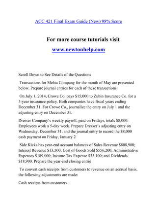 ACC 421 Final Exam Guide (New) 98% Score
For more course tutorials visit
www.newtonhelp.com
Scroll Down to See Details of the Questions
Transactions for Mehta Company for the month of May are presented
below. Prepare journal entries for each of these transactions.
On July 1, 2014, Crowe Co. pays $15,000 to Zubin Insurance Co. for a
3-year insurance policy. Both companies have fiscal years ending
December 31. For Crowe Co., journalize the entry on July 1 and the
adjusting entry on December 31.
Dresser Company’s weekly payroll, paid on Fridays, totals $8,000.
Employees work a 5-day week. Prepare Dresser’s adjusting entry on
Wednesday, December 31, and the journal entry to record the $8,000
cash payment on Friday, January 2
Side Kicks has year-end account balances of Sales Revenue $808,900;
Interest Revenue $13,500; Cost of Goods Sold $556,200; Administrative
Expenses $189,000; Income Tax Expense $35,100; and Dividends
$18,900. Prepare the year-end closing entrie
To convert cash receipts from customers to revenue on an accrual basis,
the following adjustments are made:
Cash receipts from customers
 