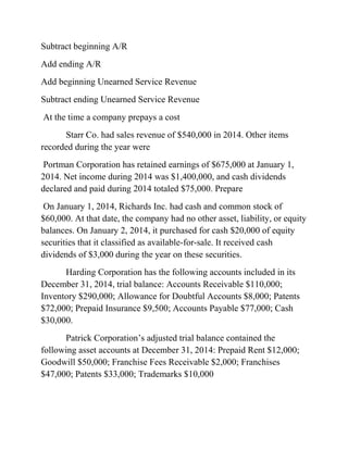 Subtract beginning A/R
Add ending A/R
Add beginning Unearned Service Revenue
Subtract ending Unearned Service Revenue
At the time a company prepays a cost
Starr Co. had sales revenue of $540,000 in 2014. Other items
recorded during the year were
Portman Corporation has retained earnings of $675,000 at January 1,
2014. Net income during 2014 was $1,400,000, and cash dividends
declared and paid during 2014 totaled $75,000. Prepare
On January 1, 2014, Richards Inc. had cash and common stock of
$60,000. At that date, the company had no other asset, liability, or equity
balances. On January 2, 2014, it purchased for cash $20,000 of equity
securities that it classified as available-for-sale. It received cash
dividends of $3,000 during the year on these securities.
Harding Corporation has the following accounts included in its
December 31, 2014, trial balance: Accounts Receivable $110,000;
Inventory $290,000; Allowance for Doubtful Accounts $8,000; Patents
$72,000; Prepaid Insurance $9,500; Accounts Payable $77,000; Cash
$30,000.
Patrick Corporation’s adjusted trial balance contained the
following asset accounts at December 31, 2014: Prepaid Rent $12,000;
Goodwill $50,000; Franchise Fees Receivable $2,000; Franchises
$47,000; Patents $33,000; Trademarks $10,000
 