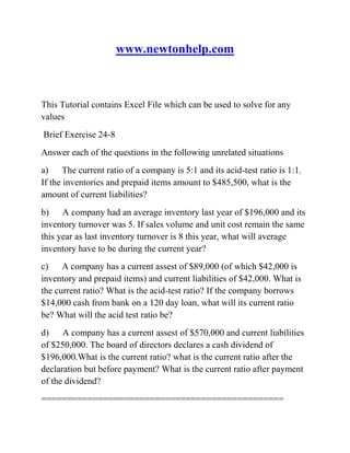 www.newtonhelp.com
This Tutorial contains Excel File which can be used to solve for any
values
Brief Exercise 24-8
Answer each of the questions in the following unrelated situations
a) The current ratio of a company is 5:1 and its acid-test ratio is 1:1.
If the inventories and prepaid items amount to $485,500, what is the
amount of current liabilities?
b) A company had an average inventory last year of $196,000 and its
inventory turnover was 5. If sales volume and unit cost remain the same
this year as last inventory turnover is 8 this year, what will average
inventory have to be during the current year?
c) A company has a current assest of $89,000 (of which $42,000 is
inventory and prepaid items) and current liabilities of $42,000. What is
the current ratio? What is the acid-test ratio? If the company borrows
$14,000 cash from bank on a 120 day loan, what will its current ratio
be? What will the acid test ratio be?
d) A company has a current assest of $570,000 and current liabilities
of $250,000. The board of directors declares a cash dividend of
$196,000.What is the current ratio? what is the current ratio after the
declaration but before payment? What is the current ratio after payment
of the dividend?
===============================================
 