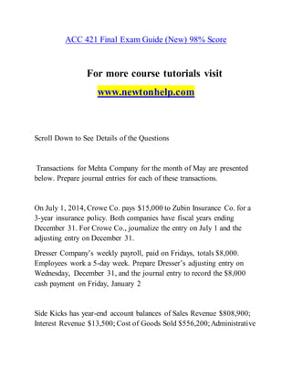 ACC 421 Final Exam Guide (New) 98% Score
For more course tutorials visit
www.newtonhelp.com
Scroll Down to See Details of the Questions
Transactions for Mehta Company for the month of May are presented
below. Prepare journal entries for each of these transactions.
On July 1, 2014, Crowe Co. pays $15,000 to Zubin Insurance Co. for a
3-year insurance policy. Both companies have fiscal years ending
December 31. For Crowe Co., journalize the entry on July 1 and the
adjusting entry on December 31.
Dresser Company’s weekly payroll, paid on Fridays, totals $8,000.
Employees work a 5-day week. Prepare Dresser’s adjusting entry on
Wednesday, December 31, and the journal entry to record the $8,000
cash payment on Friday, January 2
Side Kicks has year-end account balances of Sales Revenue $808,900;
Interest Revenue $13,500; Cost of Goods Sold $556,200; Administrative
 