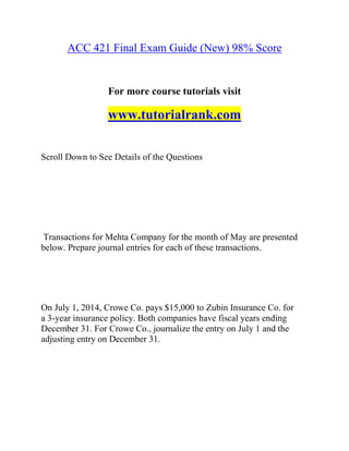 ACC 421 Final Exam Guide (New) 98% Score
For more course tutorials visit
www.tutorialrank.com
Scroll Down to See Details of the Questions
Transactions for Mehta Company for the month of May are presented
below. Prepare journal entries for each of these transactions.
On July 1, 2014, Crowe Co. pays $15,000 to Zubin Insurance Co. for
a 3-year insurance policy. Both companies have fiscal years ending
December 31. For Crowe Co., journalize the entry on July 1 and the
adjusting entry on December 31.
 