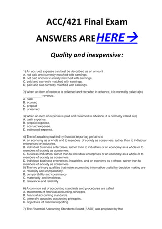 ACC/421 Final Exam
         ANSWERS ARE HERE
                    Quality and inexpensive:

1) An accrued expense can best be described as an amount
A. not paid and currently matched with earnings.
B. not paid and not currently matched with earnings.
C. paid and currently matched with earnings.
D. paid and not currently matched with earnings.

2) When an item of revenue is collected and recorded in advance, it is normally called a(n)
___________ revenue.
A. cash
B. accrued
C. prepaid
D. unearned

3) When an item of expense is paid and recorded in advance, it is normally called a(n)
A. cash expense.
B. prepaid expense.
C. accrued expense.
D. estimated expense.

4) The information provided by financial reporting pertains to
A. an economy as a whole and to members of society as consumers, rather than to individual
enterprises or industries.
B. individual business enterprises, rather than to industries or an economy as a whole or to
members of society as consumers.
C. business industries, rather than to individual enterprises or an economy as a whole or to
members of society as consumers.
D. individual business enterprises, industries, and an economy as a whole, rather than to
members of society as consumers.
5) The two primary qualities that make accounting information useful for decision making are
A. reliability and comparability.
B. comparability and consistency.
C. materiality and timeliness.
D. relevance and reliability.

6) A common set of accounting standards and procedures are called
A. statements of financial accounting concepts.
B. financial accounting standards.
C. generally accepted accounting principles.
D. objectives of financial reporting.

7) The Financial Accounting Standards Board (FASB) was proposed by the
 