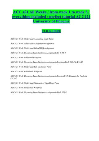 ACC 421 All Weeks / from week 1 to week 5 /
 everything included / perfect tutorial ACC421
             University of Phoenix

                                    CLICK HERE

ACC 421 Week 1 Individual Accounting Cycle Paper

ACC 421 Week 1 Individual Assignment WileyPLUS

ACC 421 Week 2 Individual WileyPLUS Assignment

ACC 421 Week 2 Learning Team Textbook Assignments P3-5, P3-9

ACC 421 Week 3 IndvidualWileyPlus

ACC 421 Week 3 Learning Team Textbook Assignments Problems P4-3, P18-7 & E18-15

ACC 421 Week 4 Individual Full Disclosure Paper

ACC 421 Week 4 Indvidual WileyPlus

ACC 421 Week 4 Learning Team Textbook Assignments Problem P5-3, Concepts for Analysis
CA24-2

ACC 421 Week 5 Individual Statement of Cash Flows Paper

ACC 421 Week 5 Indvidual WileyPlus

ACC 421 Week 5 Learning Team Textbook Assignments P6-7, P23-7
 