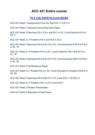 ACC 421 Entire course

                   PLEASE DOWNLOAD HERE
ACC 421 Week 1 Assignments From the Text CA1-11 CA1-12

ACC 421 Week 1 Individual Accounting Cycle Paper

ACC 421 Week 2 Exercises E2-2, E2-4, and E2-7 in Ch. 2 and Exercise E3-5 in
Ch. 3

ACC 421 Week 2 LT Problems P3-5 and P3-9 in Ch.3

ACC 421 Week 3 Exercises E4-6 & E4-16 in Ch. 4 and Exercises E18-4 & E18-5
in Ch. 18

ACC 421 Week 3 LT Problems P4-3 in Ch. 4 and Problems P18-7 & E18-15 in
Ch. 18

ACC 421 Week 4 Exercises E5-5 & E5-12 in Ch. 5 and Exercises E24-2 & E24-4
in Ch. 24

ACC 421 Week 4 Full Disclosure Paper

ACC 421 Week 4 LT Problem P5-3 in Ch. 5 and Concepts for Analysis CA24-2 in
Ch. 24

ACC 421 Week 5 Exercises E6-5 & E6-10 in Ch. 6 and E23-11 & E23-12

ACC 421 Week 5 LT Problems P6-7 in Ch. 6 and P23-7

ACC 421 Week 5 Problem Presentation

ACC 421 Week 5 Statement of Cash Flows
 