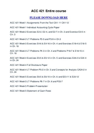 ACC 421 Entire course

                   PLEASE DOWNLOAD HERE
ACC 421 Week 1 Assignments From the Text CA1-11 CA1-12

ACC 421 Week 1 Individual Accounting Cycle Paper

ACC 421 Week 2 Exercises E2-2, E2-4, and E2-7 in Ch. 2 and Exercise E3-5 in
Ch. 3

ACC 421 Week 2 LT Problems P3-5 and P3-9 in Ch.3

ACC 421 Week 3 Exercises E4-6 & E4-16 in Ch. 4 and Exercises E18-4 & E18-5
in Ch. 18

ACC 421 Week 3 LT Problems P4-3 in Ch. 4 and Problems P18-7 & E18-15 in
Ch. 18

ACC 421 Week 4 Exercises E5-5 & E5-12 in Ch. 5 and Exercises E24-2 & E24-4
in Ch. 24

ACC 421 Week 4 Full Disclosure Paper

ACC 421 Week 4 LT Problem P5-3 in Ch. 5 and Concepts for Analysis CA24-2 in
Ch. 24

ACC 421 Week 5 Exercises E6-5 & E6-10 in Ch. 6 and E23-11 & E23-12

ACC 421 Week 5 LT Problems P6-7 in Ch. 6 and P23-7

ACC 421 Week 5 Problem Presentation

ACC 421 Week 5 Statement of Cash Flows
 