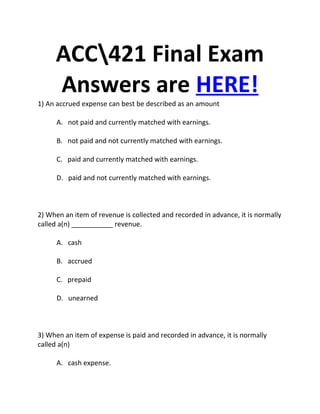 ACC421 Final Exam
     Answers are HERE!
1) An accrued expense can best be described as an amount

      A. not paid and currently matched with earnings.

      B. not paid and not currently matched with earnings.

      C. paid and currently matched with earnings.

      D. paid and not currently matched with earnings.



2) When an item of revenue is collected and recorded in advance, it is normally
called a(n) ___________ revenue.

      A. cash

      B. accrued

      C. prepaid

      D. unearned



3) When an item of expense is paid and recorded in advance, it is normally
called a(n)

      A. cash expense.
 