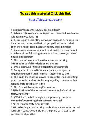 To get this material Click this link 
https://bitly.com/1ruccmY 
This document contains ACC 421 Final Exam 
1) When an item of expense is paid and recorded in advance, 
it is normally called a(n) 
2) If, during an accounting period, an expense item has been 
incurred and consumed but not yet paid for or recorded, 
then the end-of-period adjusting entry would involve 
3) An accrued expense can best be described as an amount 
4) Which of the following statements is not an objective of 
financial reporting? 
5) The two primary qualities that make accounting 
information useful for decision making are 
6) One objective of financial reporting is to provide 
7) Companies that are listed on a stock exchange are 
required to submit their financial statements to the 
8) The body that has the power to prescribe the accounting 
practices and standards to be employed by companies that 
fall under its jurisdiction is the 
9) The Financial Accounting Foundation 
10) Limitations of the income statement include all of the 
following except 
11) Which of the following is not a generally practiced 
method of presenting the income statement? 
12) The income statement reveals 
13) In selecting an accounting method for a newly contracted 
long-term construction project, the principal factor to be 
considered should be 
 