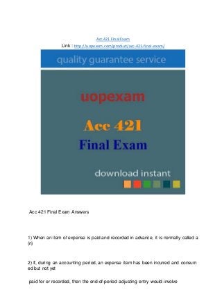 Acc 421 Final Exam
Link : http://uopexam.com/product/acc-421-final-exam/
Acc 421 Final Exam Answers
1) When an item of expense is paid and recorded in advance, it is normally called a
(n)
2) If, during an accounting period, an expense item has been incurred and consum
ed but not yet
paid for or recorded, then the end-of-period adjusting entry would involve
 
