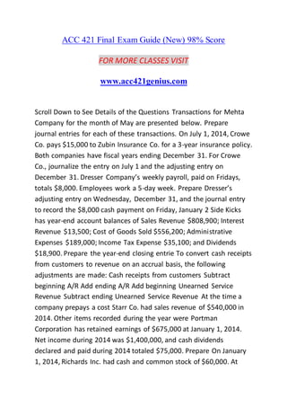ACC 421 Final Exam Guide (New) 98% Score
FOR MORE CLASSES VISIT
www.acc421genius.com
Scroll Down to See Details of the Questions Transactions for Mehta
Company for the month of May are presented below. Prepare
journal entries for each of these transactions. On July 1, 2014, Crowe
Co. pays $15,000 to Zubin Insurance Co. for a 3-year insurance policy.
Both companies have fiscal years ending December 31. For Crowe
Co., journalize the entry on July 1 and the adjusting entry on
December 31. Dresser Company’s weekly payroll, paid on Fridays,
totals $8,000. Employees work a 5-day week. Prepare Dresser’s
adjusting entry on Wednesday, December 31, and the journal entry
to record the $8,000 cash payment on Friday, January 2 Side Kicks
has year-end account balances of Sales Revenue $808,900; Interest
Revenue $13,500; Cost of Goods Sold $556,200; Administrative
Expenses $189,000; Income Tax Expense $35,100; and Dividends
$18,900. Prepare the year-end closing entrie To convert cash receipts
from customers to revenue on an accrual basis, the following
adjustments are made: Cash receipts from customers Subtract
beginning A/R Add ending A/R Add beginning Unearned Service
Revenue Subtract ending Unearned Service Revenue At the time a
company prepays a cost Starr Co. had sales revenue of $540,000 in
2014. Other items recorded during the year were Portman
Corporation has retained earnings of $675,000 at January 1, 2014.
Net income during 2014 was $1,400,000, and cash dividends
declared and paid during 2014 totaled $75,000. Prepare On January
1, 2014, Richards Inc. had cash and common stock of $60,000. At
 