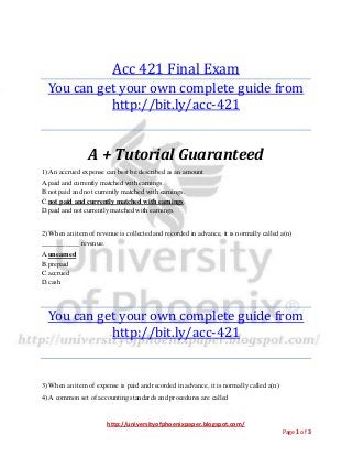 http://universityofphoenixpaper.blogspot.com/
Page 1 of 3
Acc 421 Final Exam
You can get your own complete guide from
http://bit.ly/acc-421
A + Tutorial Guaranteed
1) An accrued expense can best be described as an amount
A.paid and currently matched with earnings.
B.not paid and not currently matched with earnings.
C.not paid and currently matched with earnings.
D.paid and not currently matched with earnings.
2) When an item of revenue is collected and recorded in advance, it is normally called a(n)
___________ revenue.
A.unearned
B.prepaid
C.accrued
D.cash
You can get your own complete guide from
http://bit.ly/acc-421
3) When an item of expense is paid and recorded in advance, it is normally called a(n)
4) A common set of accounting standards and procedures are called
 