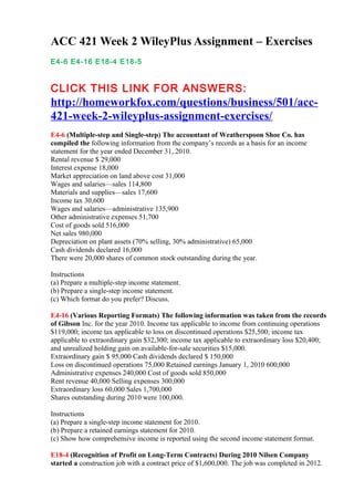 ACC 421 Week 2 WileyPlus Assignment – Exercises
E4-6 E4-16 E18-4 E18-5


CLICK THIS LINK FOR ANSWERS:
http://homeworkfox.com/questions/business/501/acc-
421-week-2-wileyplus-assignment-exercises/
E4-6 (Multiple-step and Single-step) The accountant of Weatherspoon Shoe Co. has
compiled the following information from the company’s records as a basis for an income
statement for the year ended December 31, 2010.
Rental revenue $ 29,000
Interest expense 18,000
Market appreciation on land above cost 31,000
Wages and salaries—sales 114,800
Materials and supplies—sales 17,600
Income tax 30,600
Wages and salaries—administrative 135,900
Other administrative expenses 51,700
Cost of goods sold 516,000
Net sales 980,000
Depreciation on plant assets (70% selling, 30% administrative) 65,000
Cash dividends declared 16,000
There were 20,000 shares of common stock outstanding during the year.

Instructions
(a) Prepare a multiple-step income statement.
(b) Prepare a single-step income statement.
(c) Which format do you prefer? Discuss.

E4-16 (Various Reporting Formats) The following information was taken from the records
of Gibson Inc. for the year 2010. Income tax applicable to income from continuing operations
$119,000; income tax applicable to loss on discontinued operations $25,500; income tax
applicable to extraordinary gain $32,300; income tax applicable to extraordinary loss $20,400;
and unrealized holding gain on available-for-sale securities $15,000.
Extraordinary gain $ 95,000 Cash dividends declared $ 150,000
Loss on discontinued operations 75,000 Retained earnings January 1, 2010 600,000
Administrative expenses 240,000 Cost of goods sold 850,000
Rent revenue 40,000 Selling expenses 300,000
Extraordinary loss 60,000 Sales 1,700,000
Shares outstanding during 2010 were 100,000.

Instructions
(a) Prepare a single-step income statement for 2010.
(b) Prepare a retained earnings statement for 2010.
(c) Show how comprehensive income is reported using the second income statement format.

E18-4 (Recognition of Profit on Long-Term Contracts) During 2010 Nilsen Company
started a construction job with a contract price of $1,600,000. The job was completed in 2012.
 
