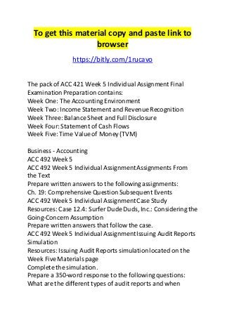 To get this material copy and paste link to 
browser 
https://bitly.com/1rucavo 
The pack of ACC 421 Week 5 Individual Assignment Final 
Examination Preparation contains: 
Week One: The Accounting Environment 
Week Two: Income Statement and Revenue Recognition 
Week Three: Balance Sheet and Full Disclosure 
Week Four: Statement of Cash Flows 
Week Five: Time Value of Money (TVM) 
Business - Accounting 
ACC 492 Week 5 
ACC 492 Week 5 Individual Assignment Assignments From 
the Text 
Prepare written answers to the following assignments: 
Ch. 19: Comprehensive Question Subsequent Events 
ACC 492 Week 5 Individual Assignment Case Study 
Resources: Case 12.4: Surfer Dude Duds, Inc.: Considering the 
Going-Concern Assumption 
Prepare written answers that follow the case. 
ACC 492 Week 5 Individual Assignment Issuing Audit Reports 
Simulation 
Resources: Issuing Audit Reports simulation located on the 
Week Five Materials page 
Complete the simulation. 
Prepare a 350-word response to the following questions: 
What are the different types of audit reports and when 
 