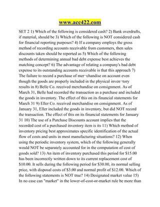 www.acc422.com
SET 2 1) Which of the following is considered cash? 2) Bank overdrafts,
if material, should be 3) Which of the following is NOT considered cash
for financial reporting purposes? 4) If a company employs the gross
method of recording accounts receivable from customers, then sales
discounts taken should be reported as 5) Which of the following
methods of determining annual bad debt expense best achieves the
matching concept? 6) The advantage of relating a company's bad debt
expense to its outstanding accounts receivable is that this approach 7)
The failure to record a purchase of mer¬chandise on account even
though the goods are properly included in the physical inven¬tory
results in 8) Belle Co. received merchandise on consignment. As of
March 31, Belle had recorded the transaction as a purchase and included
the goods in inventory. The effect of this on its financial statements for
March 31 9) Eller Co. received merchandise on consignment. As of
January 31, Eller included the goods in inventory, but did NOT record
the transaction. The effect of this on its financial statements for January
31 10) The use of a Purchase Discounts account implies that the
recorded cost of a purchased inventory item is its 11) Which method of
inventory pricing best approximates specific identification of the actual
flow of costs and units in most manufacturing situations? 12) When
using the periodic inventory system, which of the following generally
would NOT be separately accounted for in the computation of cost of
goods sold? 13) An item of inventory purchased this period for $15.00
has been incorrectly written down to its current replacement cost of
$10.00. It sells during the following period for $30.00, its normal selling
price, with disposal costs of $3.00 and normal profit of $12.00. Which of
the following statements is NOT true? 14) Designated market value 15)
In no case can "market" in the lower-of-cost-or-market rule be more than
 