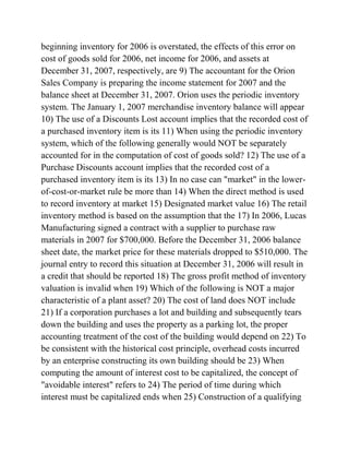 beginning inventory for 2006 is overstated, the effects of this error on
cost of goods sold for 2006, net income for 2006, and assets at
December 31, 2007, respectively, are 9) The accountant for the Orion
Sales Company is preparing the income statement for 2007 and the
balance sheet at December 31, 2007. Orion uses the periodic inventory
system. The January 1, 2007 merchandise inventory balance will appear
10) The use of a Discounts Lost account implies that the recorded cost of
a purchased inventory item is its 11) When using the periodic inventory
system, which of the following generally would NOT be separately
accounted for in the computation of cost of goods sold? 12) The use of a
Purchase Discounts account implies that the recorded cost of a
purchased inventory item is its 13) In no case can "market" in the lower-
of-cost-or-market rule be more than 14) When the direct method is used
to record inventory at market 15) Designated market value 16) The retail
inventory method is based on the assumption that the 17) In 2006, Lucas
Manufacturing signed a contract with a supplier to purchase raw
materials in 2007 for $700,000. Before the December 31, 2006 balance
sheet date, the market price for these materials dropped to $510,000. The
journal entry to record this situation at December 31, 2006 will result in
a credit that should be reported 18) The gross profit method of inventory
valuation is invalid when 19) Which of the following is NOT a major
characteristic of a plant asset? 20) The cost of land does NOT include
21) If a corporation purchases a lot and building and subsequently tears
down the building and uses the property as a parking lot, the proper
accounting treatment of the cost of the building would depend on 22) To
be consistent with the historical cost principle, overhead costs incurred
by an enterprise constructing its own building should be 23) When
computing the amount of interest cost to be capitalized, the concept of
"avoidable interest" refers to 24) The period of time during which
interest must be capitalized ends when 25) Construction of a qualifying
 