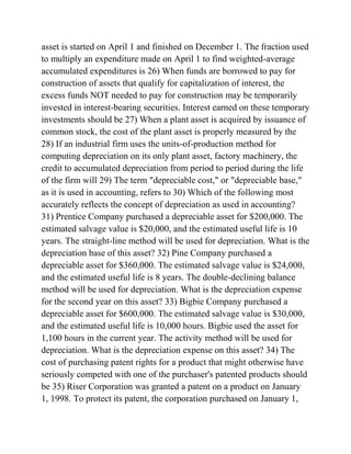 asset is started on April 1 and finished on December 1. The fraction used
to multiply an expenditure made on April 1 to find weighted-average
accumulated expenditures is 26) When funds are borrowed to pay for
construction of assets that qualify for capitalization of interest, the
excess funds NOT needed to pay for construction may be temporarily
invested in interest-bearing securities. Interest earned on these temporary
investments should be 27) When a plant asset is acquired by issuance of
common stock, the cost of the plant asset is properly measured by the
28) If an industrial firm uses the units-of-production method for
computing depreciation on its only plant asset, factory machinery, the
credit to accumulated depreciation from period to period during the life
of the firm will 29) The term "depreciable cost," or "depreciable base,"
as it is used in accounting, refers to 30) Which of the following most
accurately reflects the concept of depreciation as used in accounting?
31) Prentice Company purchased a depreciable asset for $200,000. The
estimated salvage value is $20,000, and the estimated useful life is 10
years. The straight-line method will be used for depreciation. What is the
depreciation base of this asset? 32) Pine Company purchased a
depreciable asset for $360,000. The estimated salvage value is $24,000,
and the estimated useful life is 8 years. The double-declining balance
method will be used for depreciation. What is the depreciation expense
for the second year on this asset? 33) Bigbie Company purchased a
depreciable asset for $600,000. The estimated salvage value is $30,000,
and the estimated useful life is 10,000 hours. Bigbie used the asset for
1,100 hours in the current year. The activity method will be used for
depreciation. What is the depreciation expense on this asset? 34) The
cost of purchasing patent rights for a product that might otherwise have
seriously competed with one of the purchaser's patented products should
be 35) Riser Corporation was granted a patent on a product on January
1, 1998. To protect its patent, the corporation purchased on January 1,
 