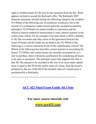 right to reimbursement for the loss he has sustained from the fire. Ward
appears inclined to accept the Railroad's offer. The Railroad's 2007
financial statements should include the following related to the incident:
51) Which of the following sets of conditions would give rise to the
accrual of a contingency under current generally accepted accounting
principles? 52) If bonds are issued initially at a premium and the
effective-interest method of amortization is used, interest expense in the
earlier years will be 53) An example of an item which is NOT a liability
is 54) The covenants and other terms of the agreement between the
issuer of bonds and the lender are set forth in the 55) Which of the
following is a correct statement of one of the capitalization criteria? 56)
Which of the following best describes current practice in accounting for
leases? 57) While only certain leases are currently accounted for as a
sale or purchase, there is theoretic justification for considering all leases
to be sales or purchases. The principal reason that supports this idea is
that 58) The amount to be recorded as the cost of an asset under capital
lease is equal to the 59) In the earlier years of a lease, from the lessee's
perspective, the use of the 60) If the residual value of a leased asset is
guaranteed by a third party
==============================================
ACC 422 Final Exam Guide All 3 Sets
For more course tutorials visit
www.acc422.com
 