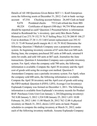 Details of All 180 Questions Given Below SET 1 1. Kraft Enterprises
owns the following assets at December 31, 2012. Cash in bank–savings
account 67,516 Checking account balance 26,445 Cash on hand
9,478 Postdated checks 753 Cash refund due from IRS
40,324 Certificates of deposit (180-day) 94,754 What amount
should be reported as cash? Question 2 Presented below is information
related to Rembrandt Inc.’s inventory. (per unit) Skis Boots Parkas
Historical Cost 273.79 152.75 76.37 Selling Price 312.70 208.95 106.27
Cost to distribute 27.38 11.53 3.60 Current replacement cost 292.52
151.31 73.49 Normal profit margin 46.11 41.79 30.62 Determine the
following: Question 3 Matlock Company uses a perpetual inventory
system. Its beginning inventory consists of 67 units that cost $40 each.
During June, the company purchased 202 units at $40 each, returned 8
units for credit, and sold 168 units at $67 each. Journalize the June
transactions. Question 4 Amsterdam Company uses a periodic inventory
system. For April, when the company sold 700 units, the following
information is available. Compute the April 30 inventory and the April
cost of goods sold using the average cost method. Question 5
Amsterdam Company uses a periodic inventory system. For April, when
the company sold 600 units, the following information is available.
Compute the April 30 inventory and the April cost of goods sold using
the FIFO method. Question 6 (FIFO, LIFO, Average Cost Inventory)
Esplanade Company was formed on December 1, 2011. The following
information is available from Esplanade’s inventory records for Product
BAP. Purchases Units Unit Cost January 1, 2012(beginning inventory)
762 8.00 January 5, 2012 1,524 9.00 January 25, 2012 1,651 10.00
February 16, 2012 1,061 11.00 March 26, 2012 762 12.00 A physical
inventory on March 31, 2012, shows 2,032 units on hand. Prepare
schedules to compute the ending inventory at March 31, 2012, under
each of the following inventory methods. Assume Esplanade Company
 