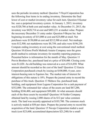 uses the periodic inventory method. Question 7 Floyd Corporation has
the following four items in its ending inventory. Determine the final
lower of cost or market inventory value for each item. Question 8 Kumar
Inc. uses a perpetual inventory system. At January 1, 2013, inventory
was $320,786 at both cost and market value. At December 31, 2013, the
inventory was $428,714 at cost and $403,231 at market value. Prepare
the necessary December 31 entry under: Question 9 Boyne Inc. had
beginning inventory of $15,000 at cost and $25,000 at retail. Net
purchases were $150,000 at cost and $212,500 at retail. Net markups
were $12,500; net markdowns were $8,750; and sales were $196,250.
Compute ending inventory at cost using the conventional retail method.
Question 10 (Gross Profit Method) Astaire Company uses the gross
profit method to estimate inventory for monthly reporting purposes.
Presented below is information for the month of May. Question 11
Previn Brothers Inc. purchased land at a price of $30,400. Closing costs
were $1,820. An old building was removed at a cost of $14,850. What
amount should be recorded as the cost of the land? Question 12 Garcia
Corporation purchased a truck by issuing an $108,000, 4-year, zero-
interest-bearing note to Equinox Inc. The market rate of interest for
obligations of this nature is 10%. Prepare the journal entry to record the
purchase of this truck. Question 13 Mohave Inc. purchased land,
building, and equipment from Laguna Corporation for a cash payment of
$352,800. The estimated fair values of the assets are land $67,200,
building $246,400, and equipment $89,600. At what amounts should
each of the three assets be recorded? Question 14 Fielder Company
obtained land by issuing 2,000 shares of its $12 par value common
stock. The land was recently appraised at $103,700. The common stock
is actively traded at $50 per share. Prepare the journal entry to record the
acquisition of the land. Question 15 Navajo Corporation traded a used
truck (cost $23,600, accumulated depreciation $21,240) for a small
 