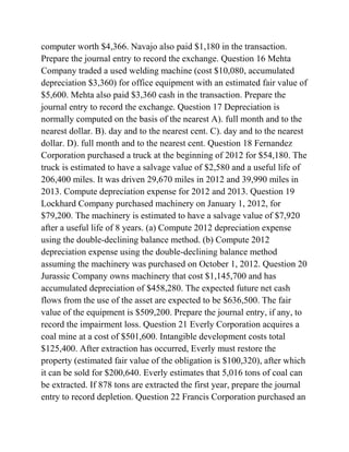 computer worth $4,366. Navajo also paid $1,180 in the transaction.
Prepare the journal entry to record the exchange. Question 16 Mehta
Company traded a used welding machine (cost $10,080, accumulated
depreciation $3,360) for office equipment with an estimated fair value of
$5,600. Mehta also paid $3,360 cash in the transaction. Prepare the
journal entry to record the exchange. Question 17 Depreciation is
normally computed on the basis of the nearest A). full month and to the
nearest dollar. B). day and to the nearest cent. C). day and to the nearest
dollar. D). full month and to the nearest cent. Question 18 Fernandez
Corporation purchased a truck at the beginning of 2012 for $54,180. The
truck is estimated to have a salvage value of $2,580 and a useful life of
206,400 miles. It was driven 29,670 miles in 2012 and 39,990 miles in
2013. Compute depreciation expense for 2012 and 2013. Question 19
Lockhard Company purchased machinery on January 1, 2012, for
$79,200. The machinery is estimated to have a salvage value of $7,920
after a useful life of 8 years. (a) Compute 2012 depreciation expense
using the double-declining balance method. (b) Compute 2012
depreciation expense using the double-declining balance method
assuming the machinery was purchased on October 1, 2012. Question 20
Jurassic Company owns machinery that cost $1,145,700 and has
accumulated depreciation of $458,280. The expected future net cash
flows from the use of the asset are expected to be $636,500. The fair
value of the equipment is $509,200. Prepare the journal entry, if any, to
record the impairment loss. Question 21 Everly Corporation acquires a
coal mine at a cost of $501,600. Intangible development costs total
$125,400. After extraction has occurred, Everly must restore the
property (estimated fair value of the obligation is $100,320), after which
it can be sold for $200,640. Everly estimates that 5,016 tons of coal can
be extracted. If 878 tons are extracted the first year, prepare the journal
entry to record depletion. Question 22 Francis Corporation purchased an
 