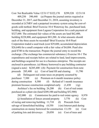 Cost Net Realizable Value 12/31/17 $322,170 $299,520 12/31/18
409,250 390,440 (a) Prepare the journal entries required at
December 31, 2017, and December 31, 2018, assuming inventory is
recorded at LCNRV and a perpetual inventory system using the cost-of-
goods-sold method. Brief Exercise 10-6 Waterway Inc. purchased land,
building, and equipment from Laguna Corporation for a cash payment of
$327,600. The estimated fair values of the assets are land $62,400,
building $228,800, and equipment $83,200. At what amounts should
each of the three assets be recorded? Brief Exercise 10-8 Pearl
Corporation traded a used truck (cost $29,600, accumulated depreciation
$26,640) for a small computer with a fair value of $4,884. Pearl also
paid $740 in the transaction. Prepare the journal entry to record the
exchange. (The exchange has commercial substance.) Exercise 10-1 The
expenditures and receipts below are related to land, land improvements,
and buildings acquired for use in a business enterprise. The receipts are
enclosed in parentheses. (a) Money borrowed to pay building contractor
(signed a note) $(285,400 ) (b) Payment for construction from note
proceeds 285,400 (c) Cost of land fill and clearing 11,790
(d) Delinquent real estate taxes on property assumed by
purchaser 7,300 (e) Premium on 6-month insurance policy
during construction 8,580 (f) Refund of 1-month insurance
premium because construction completed early (1,430 ) (g)
Architect’s fee on building 26,200 (h) Cost of real estate
purchased as a plant site (land $209,100 and building $52,900)
262,000 (i) Commission fee paid to real estate agency 8,970
(j) Installation of fences around property 3,770 (k) Cost
of razing and removing building 11,710 (l) Proceeds from
salvage of demolished building (4,550 ) (m) Interest paid during
construction on money borrowed for construction 13,150 (n) Cost
of parking lots and driveways 20,050 (o) Cost of trees and
 