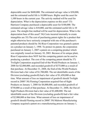 depreciable asset for $600,000. The estimated salvage value is $30,000,
and the estimated useful life is 10,000 hours. Bigbie used the asset for
1,100 hours in the current year. The activity method will be used for
depreciation. What is the depreciation expense on this asset? 33)
Harrison Company purchased a depreciable asset for $100,000. The
estimated salvage value is $10,000, and the estimated useful life is 10
years. The straight-line method will be used for depreciation. What is the
depreciation base of this asset? 34) Costs incurred internally to create
intangibles are 35) The cost of purchasing patent rights for a product that
might otherwise have seriously competed with one of the purchaser's
patented products should be 36) Riser Corporation was granted a patent
on a product on January 1, 1998. To protect its patent, the corporation
purchased on January 1, 2007 a patent on a competing product which
was originally issued on January 10, 2003. Because of its unique plant,
Riser Corporation does NOT feel the competing patent can be used in
producing a product. The cost of the competing patent should be 37)
Twilight Corporation acquired End-of-the-World Products on January 1,
2008 for $2,000,000, and recorded goodwill of $375,000 as a result of
that purchase. At December 31, 2008, the End-of-the-World Products
Division had a fair value of $1,700,000. The net identifiable assets of the
Division (excluding goodwill) had a fair value of $1,450,000 at that
time. What amount of loss on impairment of goodwill should Twilight
record in 2008? 38) Fleming Corporation acquired Out-of-Sight
Products on January 1, 2008 for $4,000,000, and recorded goodwill of
$750,000 as a result of that purchase. At December 31, 2008, the Out-of-
Sight Products Division had a fair value of $3,400,000. The net
identifiable assets of the Division (excluding goodwill) had a fair value
of $2,900,000 at that time. What amount of loss on impairment of
goodwill should Fleming record in 2008? 39) Malrom Manufacturing
Company acquired a patent on a manufacturing process on January 1,
 