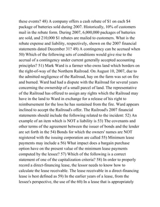 these events? 48) A company offers a cash rebate of $1 on each $4
package of batteries sold during 2007. Historically, 10% of customers
mail in the rebate form. During 2007, 6,000,000 packages of batteries
are sold, and 210,000 $1 rebates are mailed to customers. What is the
rebate expense and liability, respectively, shown on the 2007 financial
statements dated December 31? 49) A contingency can be accrued when
50) Which of the following sets of conditions would give rise to the
accrual of a contingency under current generally accepted accounting
principles? 51) Mark Ward is a farmer who owns land which borders on
the right-of-way of the Northern Railroad. On August 10, 2007, due to
the admitted negligence of the Railroad, hay on the farm was set on fire
and burned. Ward had had a dispute with the Railroad for several years
concerning the ownership of a small parcel of land. The representative
of the Railroad has offered to assign any rights which the Railroad may
have in the land to Ward in exchange for a release of his right to
reimbursement for the loss he has sustained from the fire. Ward appears
inclined to accept the Railroad's offer. The Railroad's 2007 financial
statements should include the following related to the incident: 52) An
example of an item which is NOT a liability is 53) The covenants and
other terms of the agreement between the issuer of bonds and the lender
are set forth in the 54) Bonds for which the owners' names are NOT
registered with the issuing corporation are called 55) Minimum lease
payments may include a 56) What impact does a bargain purchase
option have on the present value of the minimum lease payments
computed by the lessee? 57) Which of the following is a correct
statement of one of the capitalization criteria? 58) In order to properly
record a direct-financing lease, the lessor needs to know how to
calculate the lease receivable. The lease receivable in a direct-financing
lease is best defined as 59) In the earlier years of a lease, from the
lessee's perspective, the use of the 60) In a lease that is appropriately
 