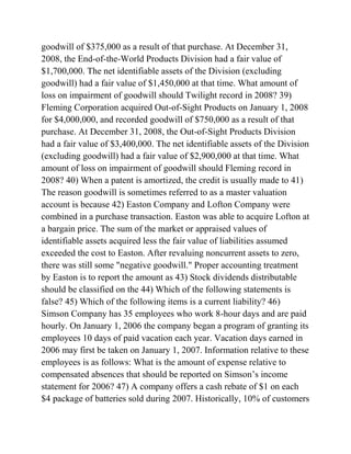 goodwill of $375,000 as a result of that purchase. At December 31,
2008, the End-of-the-World Products Division had a fair value of
$1,700,000. The net identifiable assets of the Division (excluding
goodwill) had a fair value of $1,450,000 at that time. What amount of
loss on impairment of goodwill should Twilight record in 2008? 39)
Fleming Corporation acquired Out-of-Sight Products on January 1, 2008
for $4,000,000, and recorded goodwill of $750,000 as a result of that
purchase. At December 31, 2008, the Out-of-Sight Products Division
had a fair value of $3,400,000. The net identifiable assets of the Division
(excluding goodwill) had a fair value of $2,900,000 at that time. What
amount of loss on impairment of goodwill should Fleming record in
2008? 40) When a patent is amortized, the credit is usually made to 41)
The reason goodwill is sometimes referred to as a master valuation
account is because 42) Easton Company and Lofton Company were
combined in a purchase transaction. Easton was able to acquire Lofton at
a bargain price. The sum of the market or appraised values of
identifiable assets acquired less the fair value of liabilities assumed
exceeded the cost to Easton. After revaluing noncurrent assets to zero,
there was still some "negative goodwill." Proper accounting treatment
by Easton is to report the amount as 43) Stock dividends distributable
should be classified on the 44) Which of the following statements is
false? 45) Which of the following items is a current liability? 46)
Simson Company has 35 employees who work 8-hour days and are paid
hourly. On January 1, 2006 the company began a program of granting its
employees 10 days of paid vacation each year. Vacation days earned in
2006 may first be taken on January 1, 2007. Information relative to these
employees is as follows: What is the amount of expense relative to
compensated absences that should be reported on Simson’s income
statement for 2006? 47) A company offers a cash rebate of $1 on each
$4 package of batteries sold during 2007. Historically, 10% of customers
 