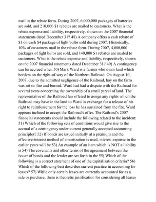mail in the rebate form. During 2007, 6,000,000 packages of batteries
are sold, and 210,000 $1 rebates are mailed to customers. What is the
rebate expense and liability, respectively, shown on the 2007 financial
statements dated December 31? 48) A company offers a cash rebate of
$1 on each $4 package of light bulbs sold during 2007. Historically,
10% of customers mail in the rebate form. During 2007, 4,000,000
packages of light bulbs are sold, and 140,000 $1 rebates are mailed to
customers. What is the rebate expense and liability, respectively, shown
on the 2007 financial statements dated December 31? 49) A contingency
can be accrued when 50) Mark Ward is a farmer who owns land which
borders on the right-of-way of the Northern Railroad. On August 10,
2007, due to the admitted negligence of the Railroad, hay on the farm
was set on fire and burned. Ward had had a dispute with the Railroad for
several years concerning the ownership of a small parcel of land. The
representative of the Railroad has offered to assign any rights which the
Railroad may have in the land to Ward in exchange for a release of his
right to reimbursement for the loss he has sustained from the fire. Ward
appears inclined to accept the Railroad's offer. The Railroad's 2007
financial statements should include the following related to the incident:
51) Which of the following sets of conditions would give rise to the
accrual of a contingency under current generally accepted accounting
principles? 52) If bonds are issued initially at a premium and the
effective-interest method of amortization is used, interest expense in the
earlier years will be 53) An example of an item which is NOT a liability
is 54) The covenants and other terms of the agreement between the
issuer of bonds and the lender are set forth in the 55) Which of the
following is a correct statement of one of the capitalization criteria? 56)
Which of the following best describes current practice in accounting for
leases? 57) While only certain leases are currently accounted for as a
sale or purchase, there is theoretic justification for considering all leases
 
