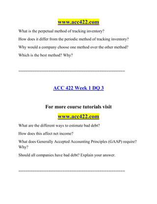 www.acc422.com
What is the perpetual method of tracking inventory?
How does it differ from the periodic method of tracking inventory?
Why would a company choose one method over the other method?
Which is the best method? Why?
==============================================
ACC 422 Week 1 DQ 3
For more course tutorials visit
www.acc422.com
What are the different ways to estimate bad debt?
How does this affect net income?
What does Generally Accepted Accounting Principles (GAAP) require?
Why?
Should all companies have bad debt? Explain your answer.
==============================================
 
