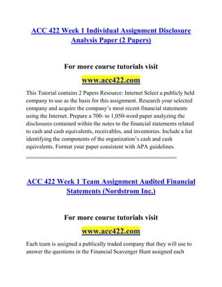 ACC 422 Week 1 Individual Assignment Disclosure
Analysis Paper (2 Papers)
For more course tutorials visit
www.acc422.com
This Tutorial contains 2 Papers Resource: Internet Select a publicly held
company to use as the basis for this assignment. Research your selected
company and acquire the company’s most recent financial statements
using the Internet. Prepare a 700- to 1,050-word paper analyzing the
disclosures contained within the notes to the financial statements related
to cash and cash equivalents, receivables, and inventories. Include a list
identifying the components of the organization’s cash and cash
equivalents. Format your paper consistent with APA guidelines.
==============================================
ACC 422 Week 1 Team Assignment Audited Financial
Statements (Nordstrom Inc.)
For more course tutorials visit
www.acc422.com
Each team is assigned a publically traded company that they will use to
answer the questions in the Financial Scavenger Hunt assigned each
 